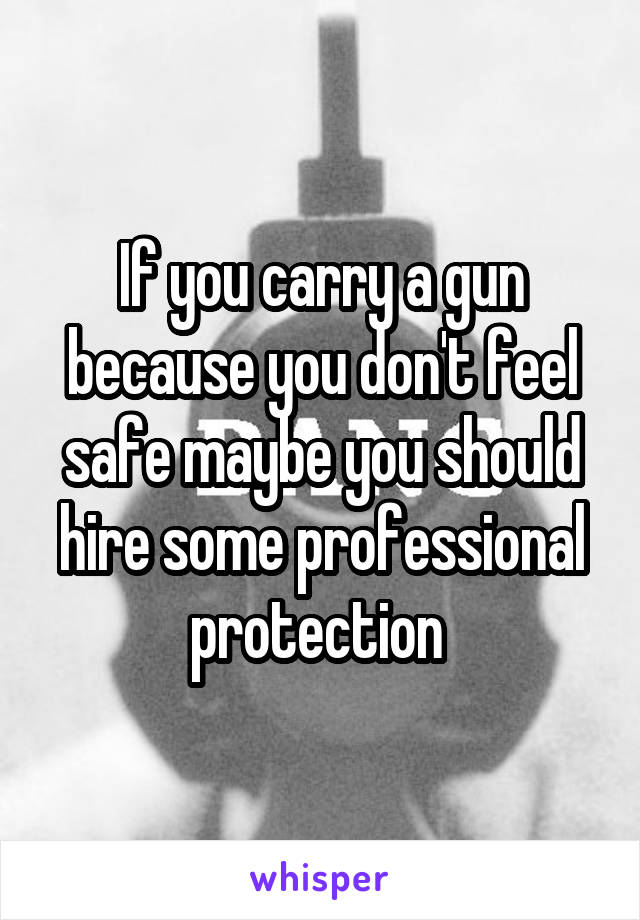 If you carry a gun because you don't feel safe maybe you should hire some professional protection 