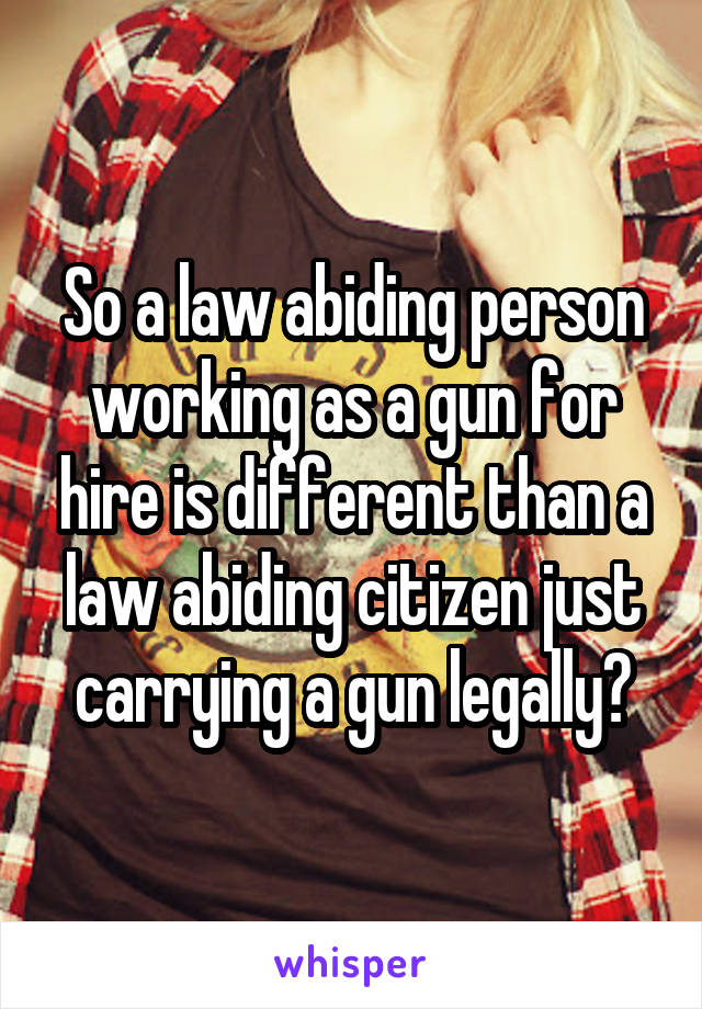 So a law abiding person working as a gun for hire is different than a law abiding citizen just carrying a gun legally?