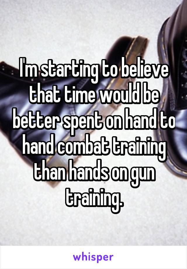 I'm starting to believe that time would be better spent on hand to hand combat training than hands on gun training.