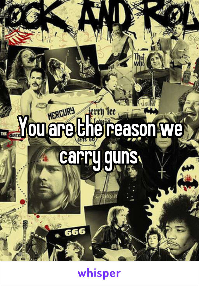 You are the reason we carry guns 