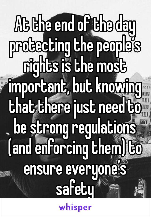 At the end of the day protecting the people’s rights is the most important, but knowing that there just need to be strong regulations (and enforcing them) to ensure everyone’s safety