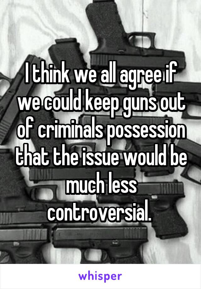 I think we all agree if we could keep guns out of criminals possession that the issue would be much less controversial. 