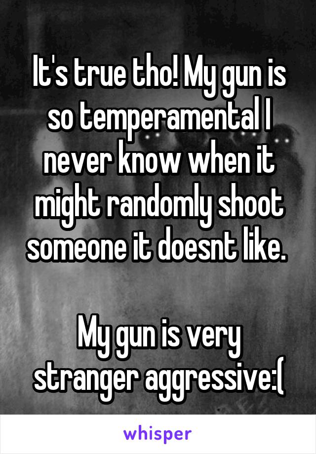 It's true tho! My gun is so temperamental I never know when it might randomly shoot someone it doesnt like. 

My gun is very stranger aggressive:(