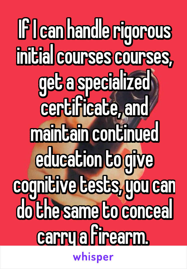 If I can handle rigorous initial courses courses, get a specialized certificate, and maintain continued education to give cognitive tests, you can do the same to conceal carry a firearm. 