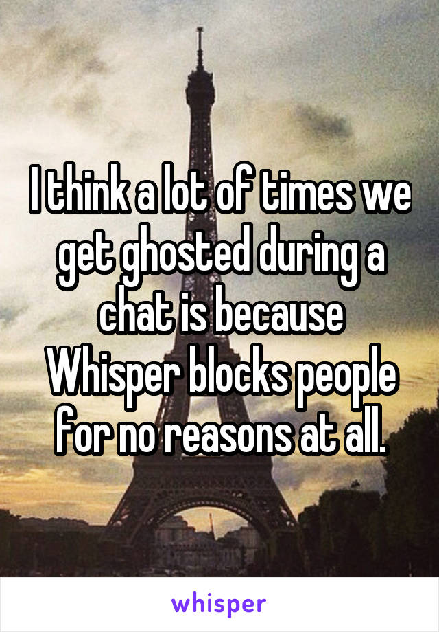 I think a lot of times we get ghosted during a chat is because Whisper blocks people for no reasons at all.