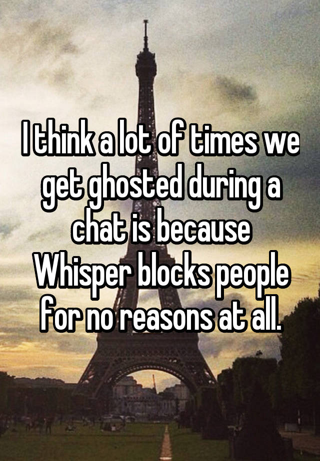 I think a lot of times we get ghosted during a chat is because Whisper blocks people for no reasons at all.