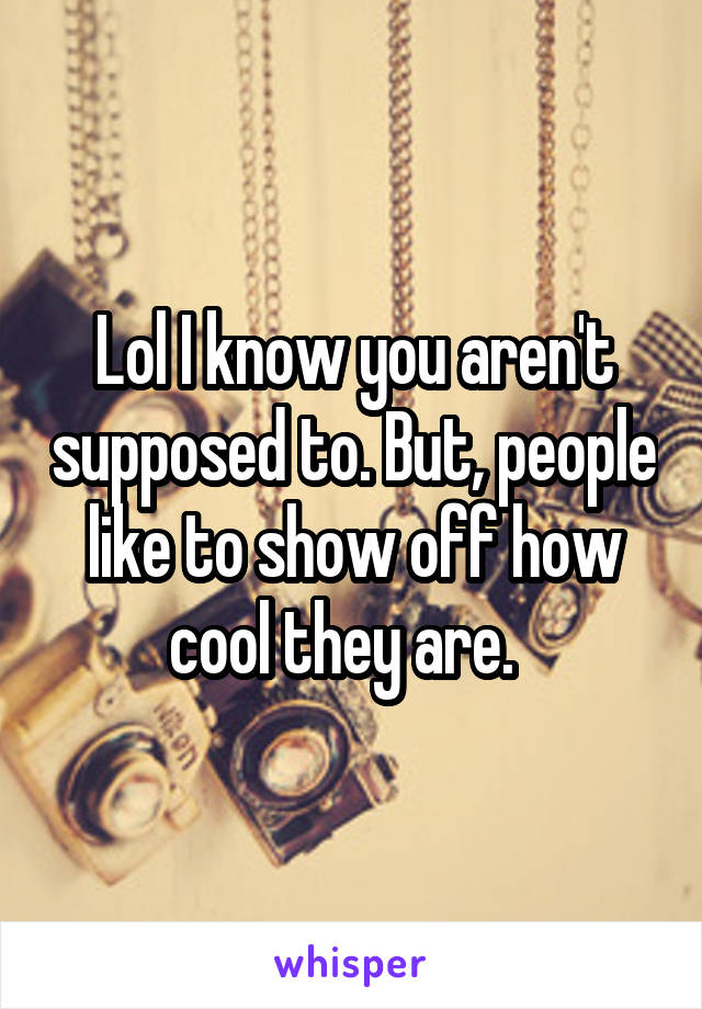 Lol I know you aren't supposed to. But, people like to show off how cool they are.  