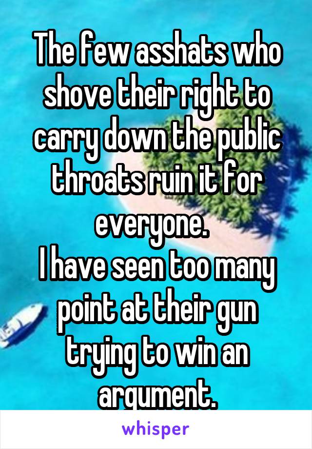 The few asshats who shove their right to carry down the public throats ruin it for everyone.  
I have seen too many point at their gun trying to win an argument.