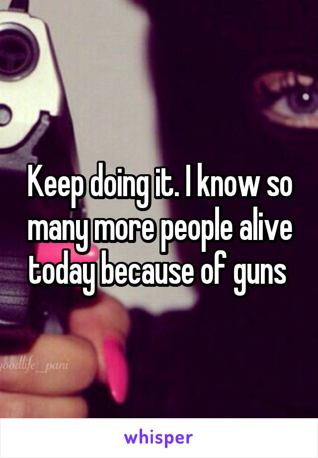 Keep doing it. I know so many more people alive today because of guns 