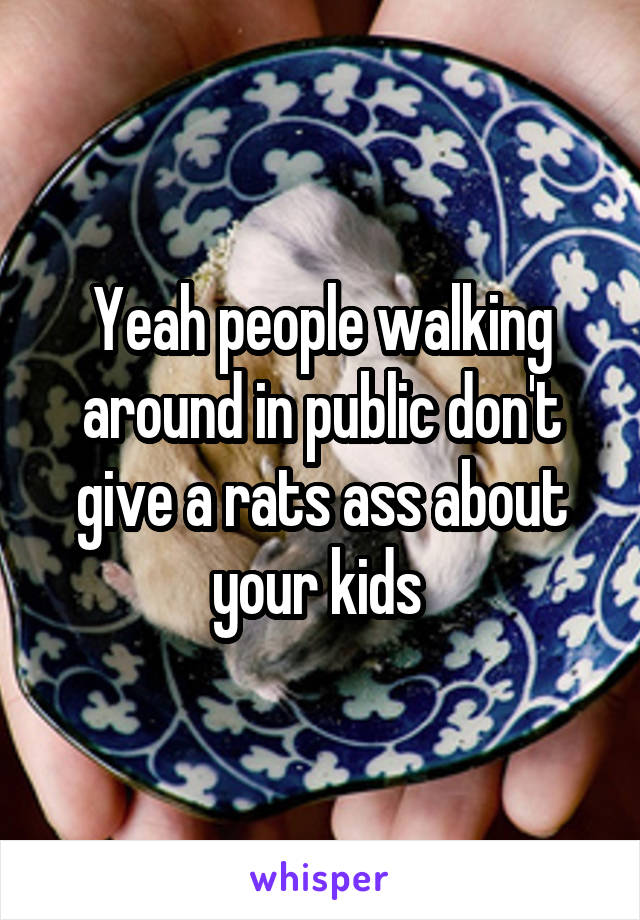 Yeah people walking around in public don't give a rats ass about your kids 