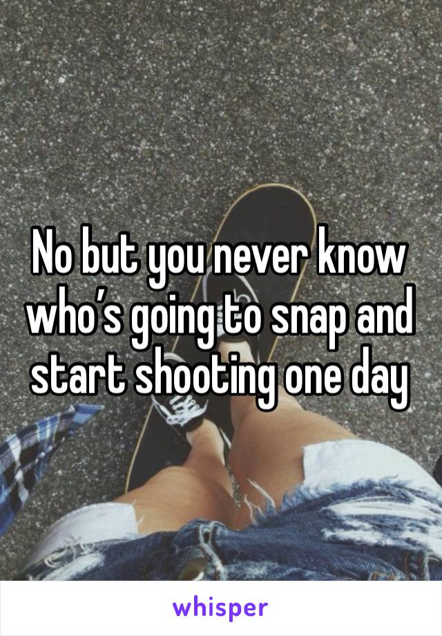 No but you never know who’s going to snap and start shooting one day 