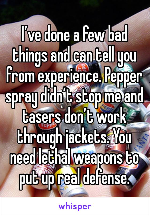 I’ve done a few bad things and can tell you from experience. Pepper spray didn’t stop me and tasers don’t work through jackets. You need lethal weapons to put up real defense.