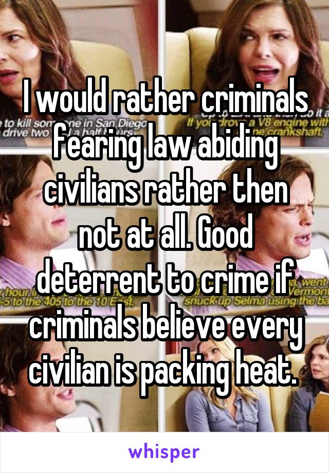 I would rather criminals fearing law abiding civilians rather then not at all. Good deterrent to crime if criminals believe every civilian is packing heat. 