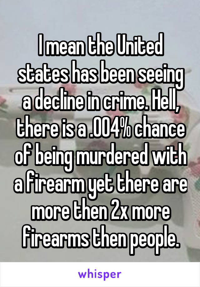 I mean the United states has been seeing a decline in crime. Hell, there is a .004% chance of being murdered with a firearm yet there are more then 2x more firearms then people.