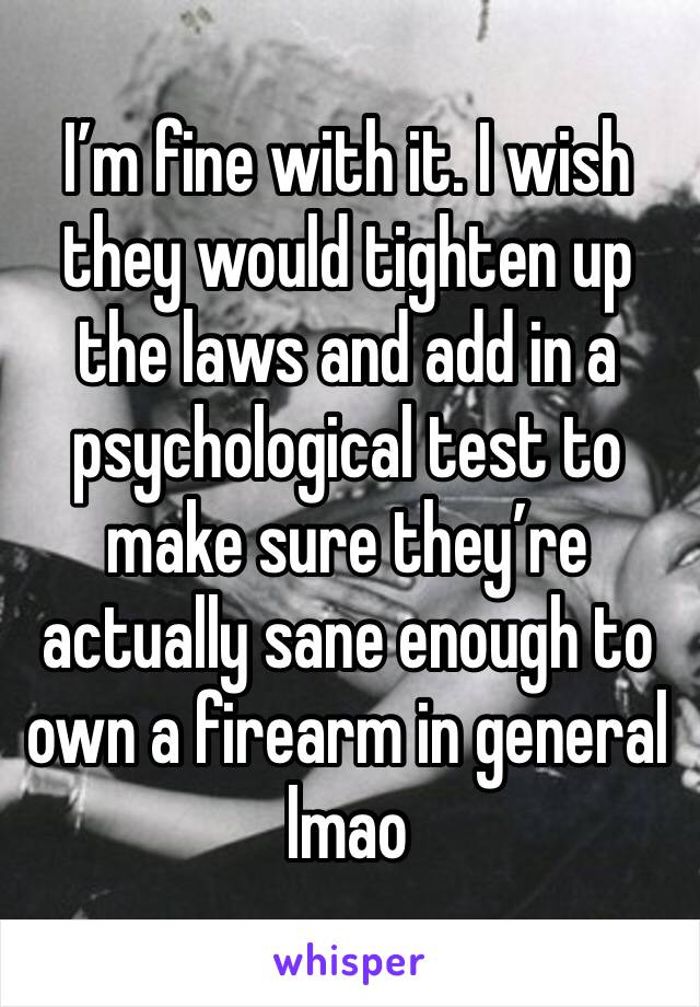 I’m fine with it. I wish they would tighten up the laws and add in a psychological test to make sure they’re actually sane enough to own a firearm in general lmao