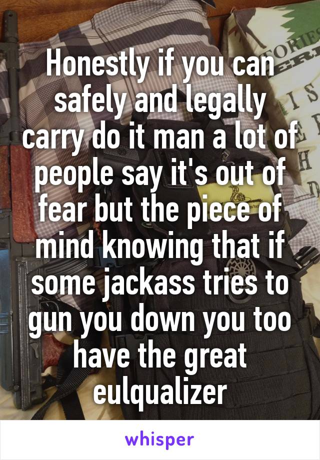 Honestly if you can safely and legally carry do it man a lot of people say it's out of fear but the piece of mind knowing that if some jackass tries to gun you down you too have the great eulqualizer