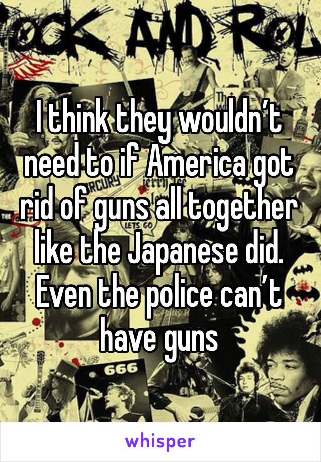 I think they wouldn’t need to if America got rid of guns all together like the Japanese did. Even the police can’t have guns