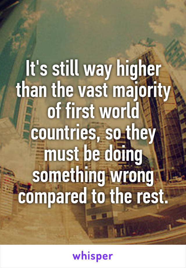 It's still way higher than the vast majority of first world countries, so they must be doing something wrong compared to the rest.