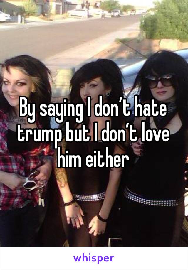 By saying I don’t hate trump but I don’t love him either 