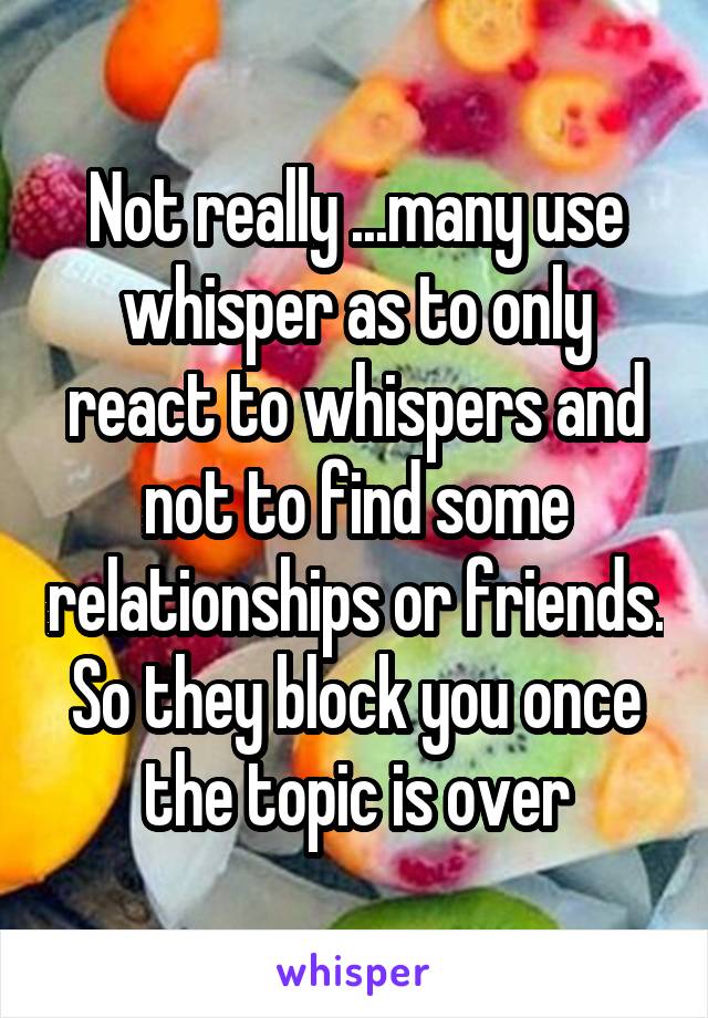 Not really ...many use whisper as to only react to whispers and not to find some relationships or friends. So they block you once the topic is over