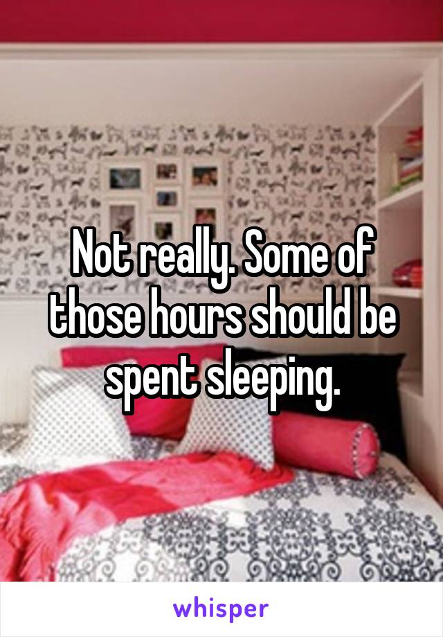 Not really. Some of those hours should be spent sleeping.