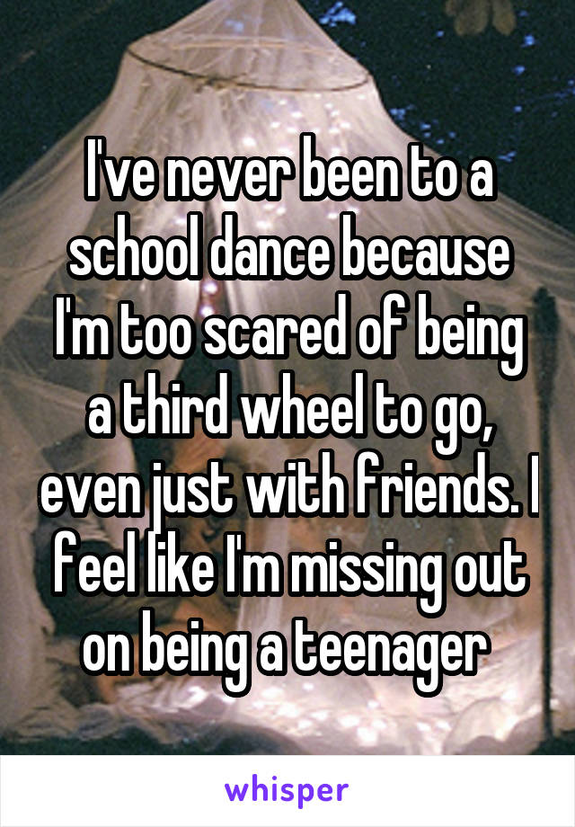 I've never been to a school dance because I'm too scared of being a third wheel to go, even just with friends. I feel like I'm missing out on being a teenager 