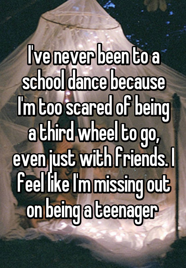 I've never been to a school dance because I'm too scared of being a third wheel to go, even just with friends. I feel like I'm missing out on being a teenager 