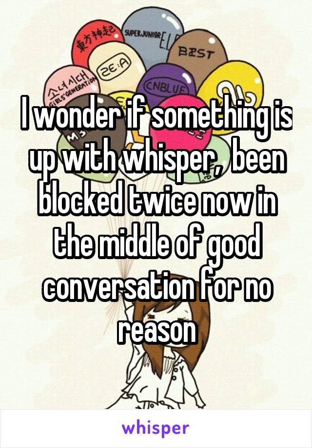 I wonder if something is up with whisper,  been blocked twice now in the middle of good conversation for no reason