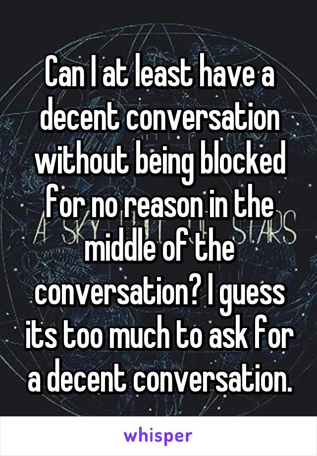 Can I at least have a decent conversation without being blocked for no reason in the middle of the conversation? I guess its too much to ask for a decent conversation.