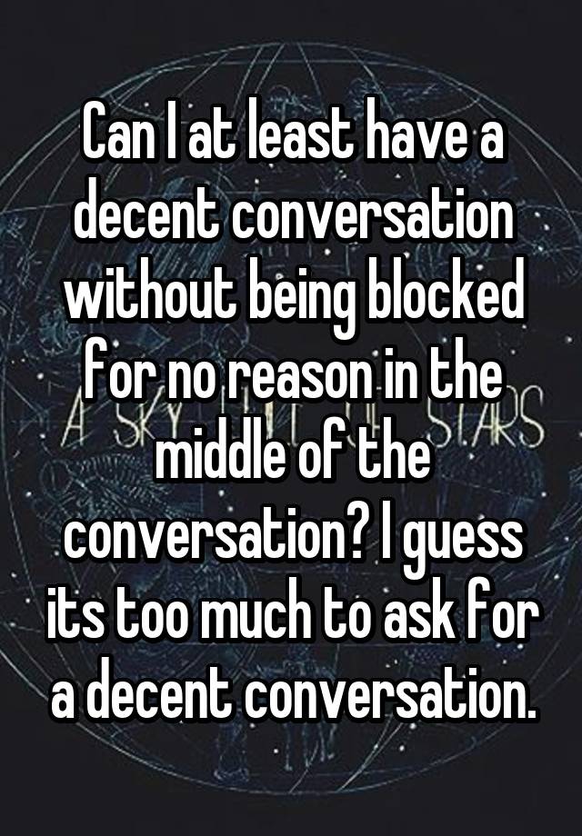 Can I at least have a decent conversation without being blocked for no reason in the middle of the conversation? I guess its too much to ask for a decent conversation.