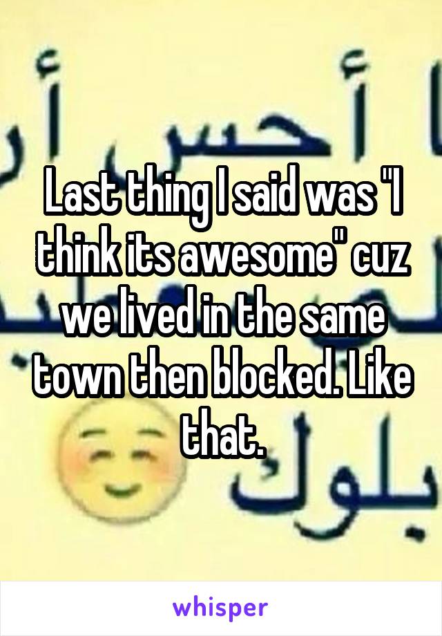 Last thing I said was "I think its awesome" cuz we lived in the same town then blocked. Like that.