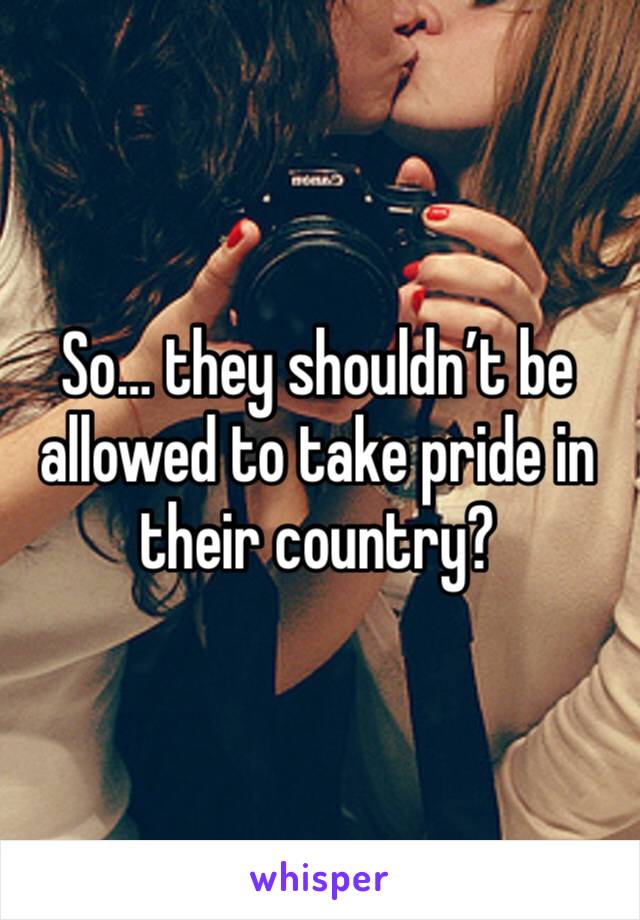 So… they shouldn’t be allowed to take pride in their country?