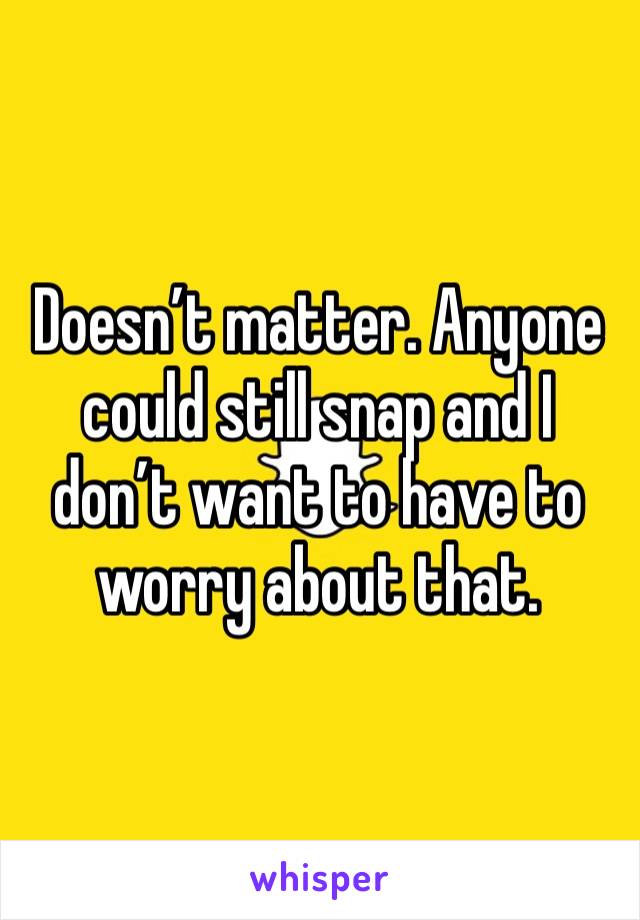 Doesn’t matter. Anyone could still snap and I don’t want to have to worry about that. 