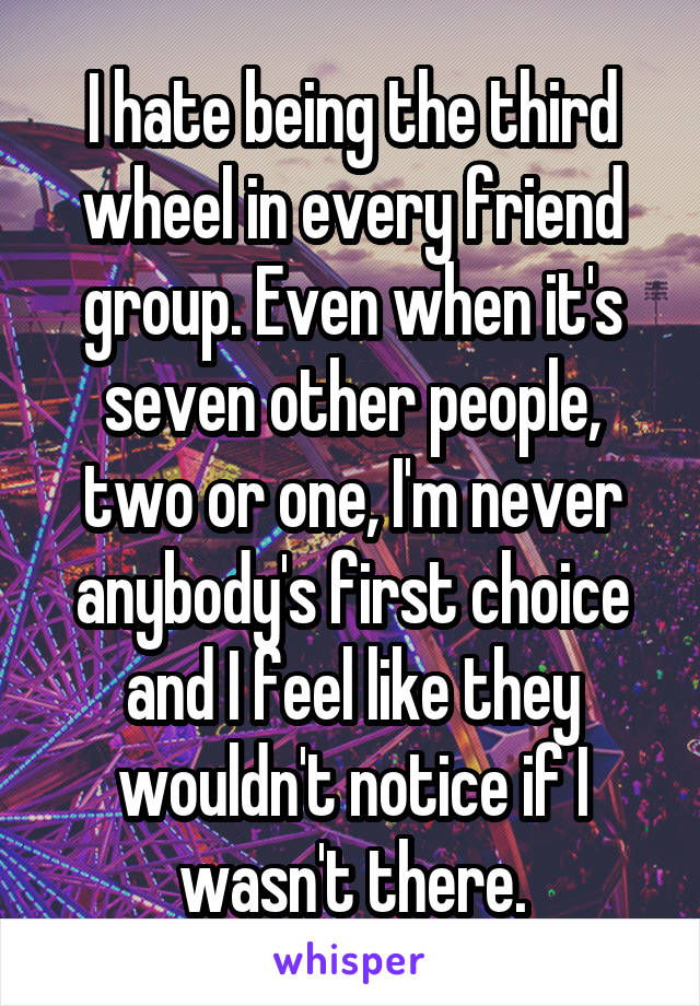 I hate being the third wheel in every friend group. Even when it's seven other people, two or one, I'm never anybody's first choice and I feel like they wouldn't notice if I wasn't there.