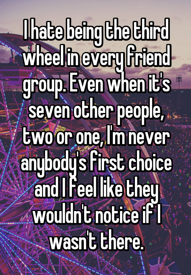 I hate being the third wheel in every friend group. Even when it's seven other people, two or one, I'm never anybody's first choice and I feel like they wouldn't notice if I wasn't there.