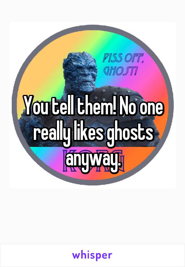 You tell them! No one really likes ghosts anyway.