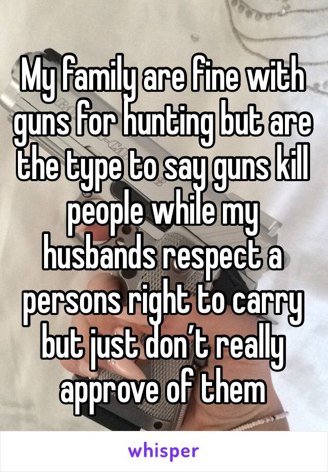 My family are fine with guns for hunting but are the type to say guns kill people while my husbands respect a persons right to carry but just don’t really approve of them