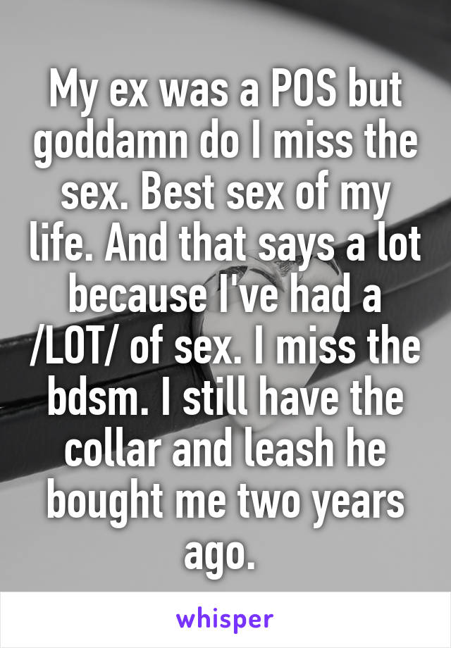 My ex was a POS but goddamn do I miss the sex. Best sex of my life. And that says a lot because I've had a /LOT/ of sex. I miss the bdsm. I still have the collar and leash he bought me two years ago. 