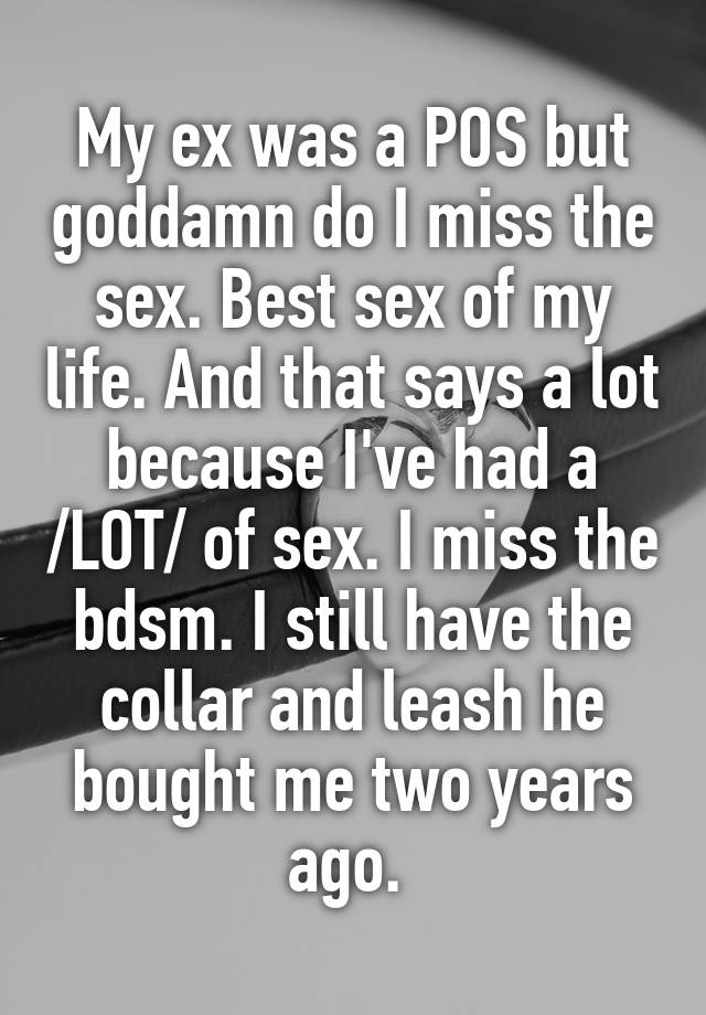 My ex was a POS but goddamn do I miss the sex. Best sex of my life. And that says a lot because I've had a /LOT/ of sex. I miss the bdsm. I still have the collar and leash he bought me two years ago. 