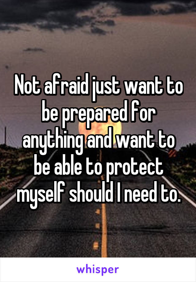 Not afraid just want to be prepared for anything and want to be able to protect myself should I need to.