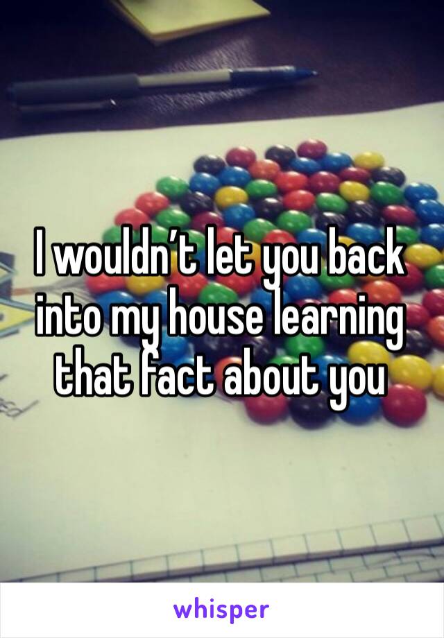 I wouldn’t let you back into my house learning that fact about you 