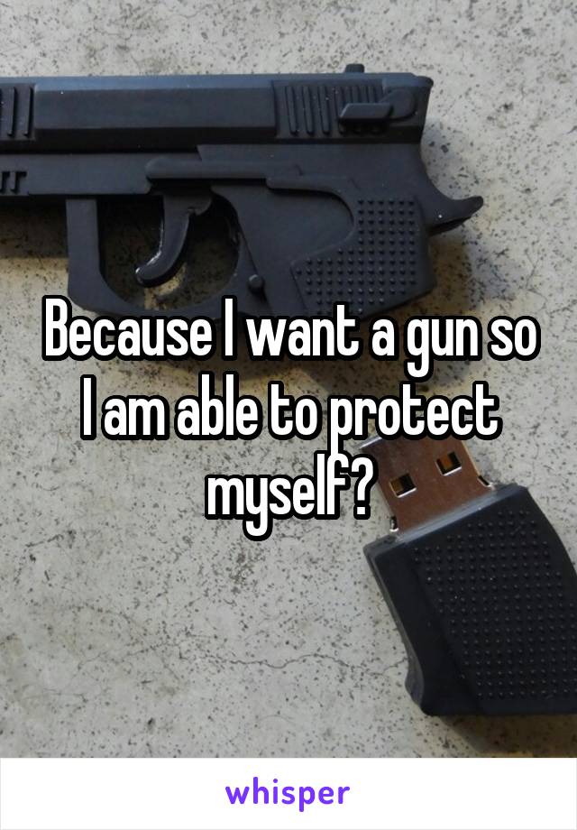 Because I want a gun so I am able to protect myself?