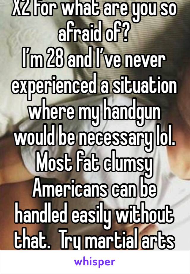 X2 for what are you so afraid of?
I’m 28 and I’ve never experienced a situation where my handgun would be necessary lol. Most fat clumsy Americans can be handled easily without that.  Try martial arts