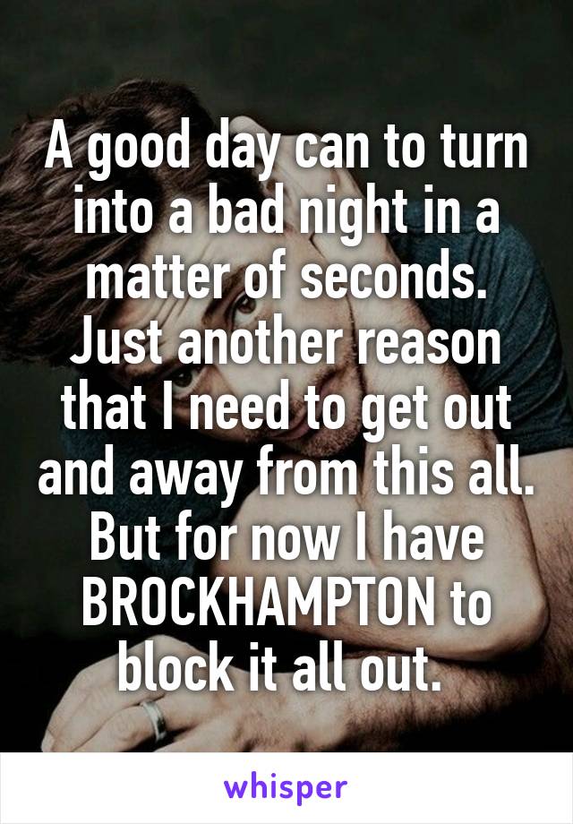 A good day can to turn into a bad night in a matter of seconds. Just another reason that I need to get out and away from this all. But for now I have BROCKHAMPTON to block it all out. 