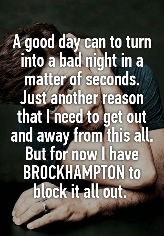 A good day can to turn into a bad night in a matter of seconds. Just another reason that I need to get out and away from this all. But for now I have BROCKHAMPTON to block it all out. 