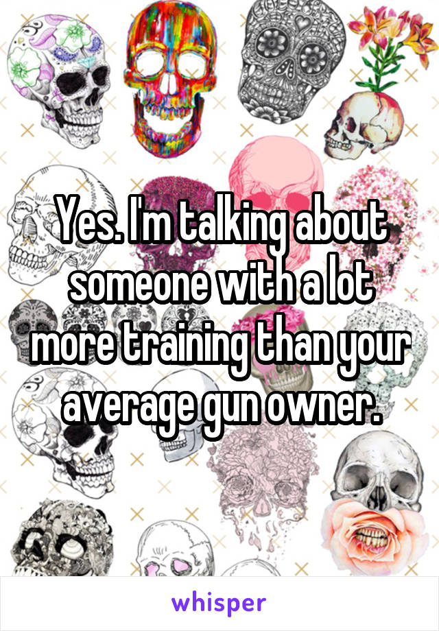 Yes. I'm talking about someone with a lot more training than your average gun owner.