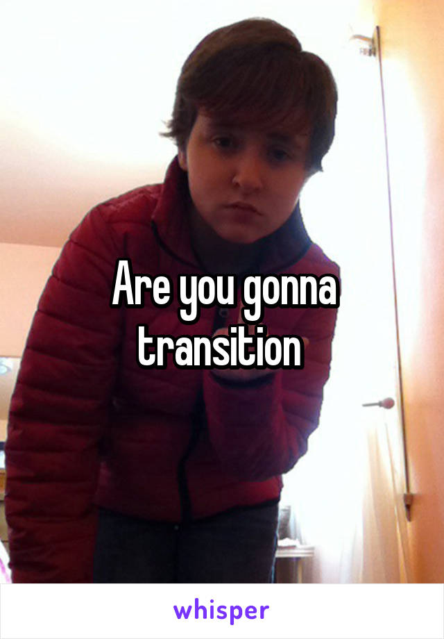 Are you gonna transition 