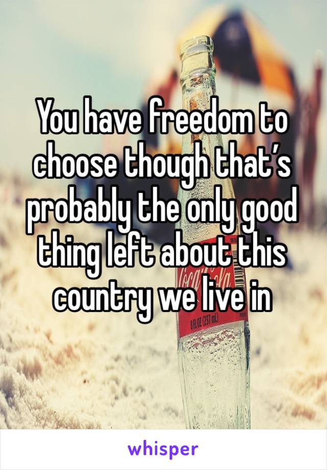 You have freedom to choose though that’s probably the only good thing left about this country we live in