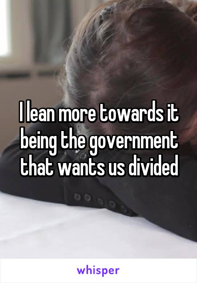 I lean more towards it being the government that wants us divided