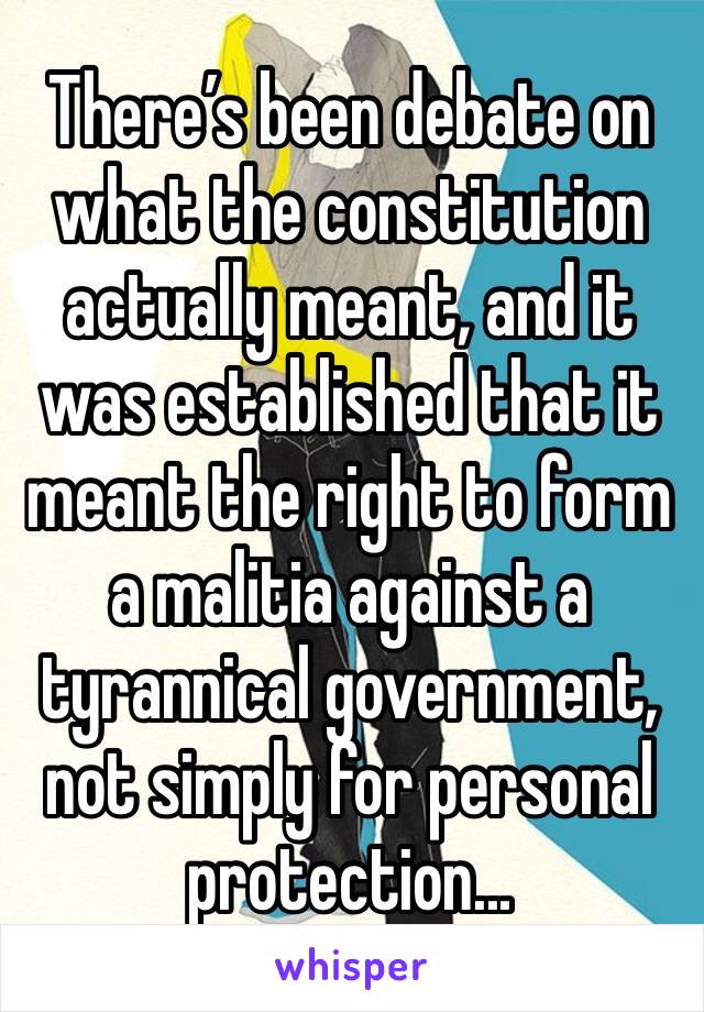 There’s been debate on what the constitution actually meant, and it was established that it meant the right to form a malitia against a tyrannical government, not simply for personal protection...